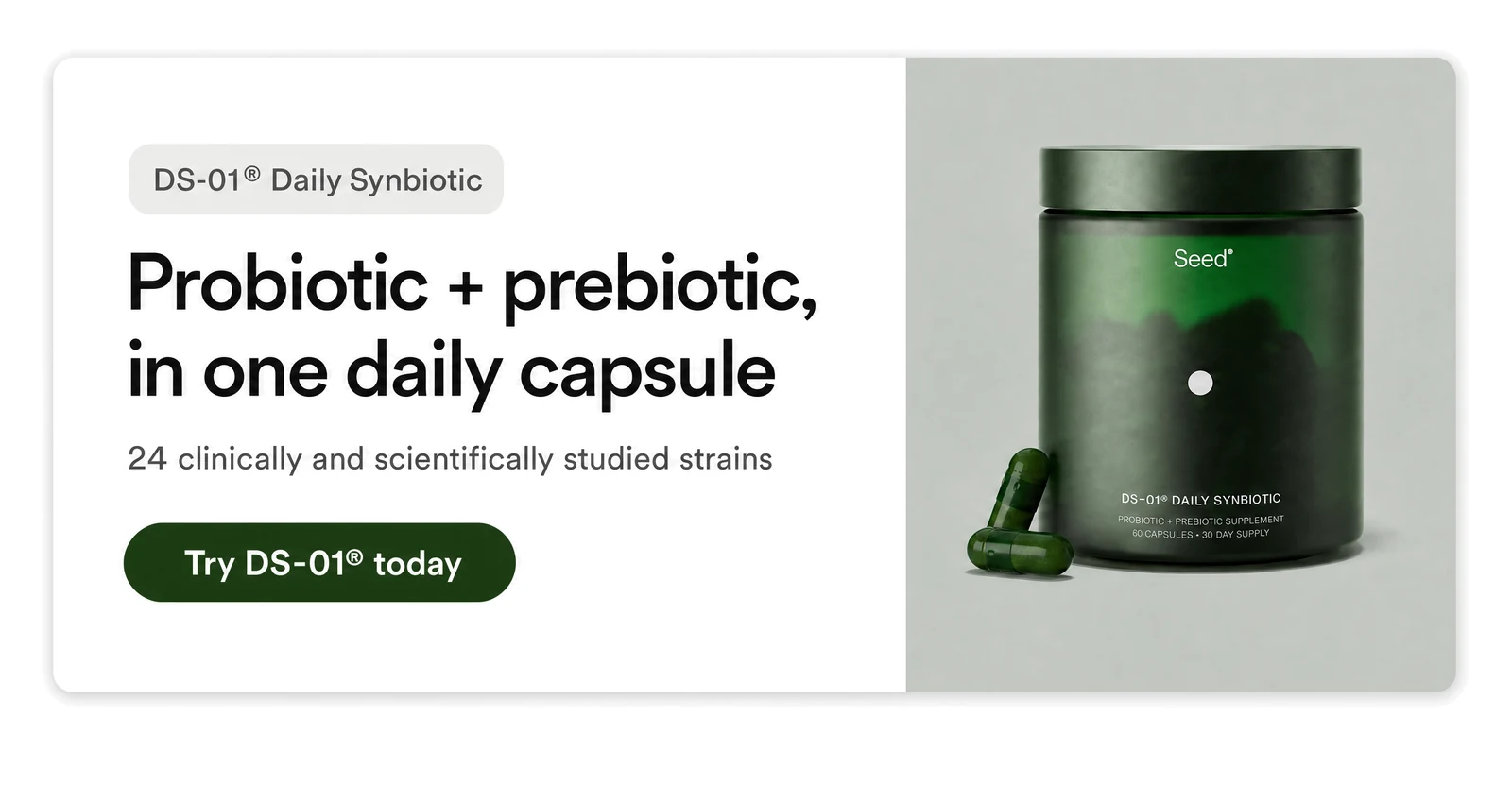 DS-01&reg; Daily Synbiotic &mdash; probiotic + prebiotic in one daily capsule. Try DS-01 today.